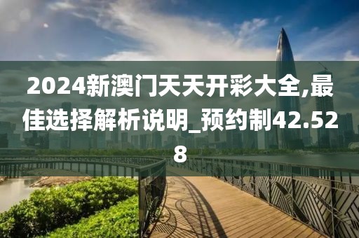 2024新澳门天天开彩大全,最佳选择解析说明_预约制42.528