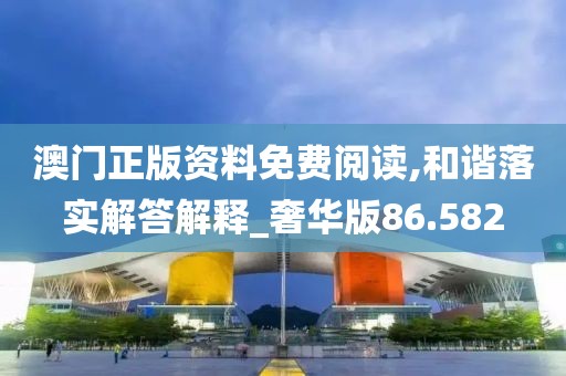 澳门正版资料免费阅读,和谐落实解答解释_奢华版86.582