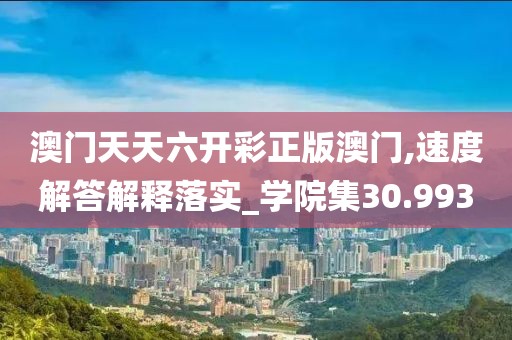 澳门天天六开彩正版澳门,速度解答解释落实_学院集30.993