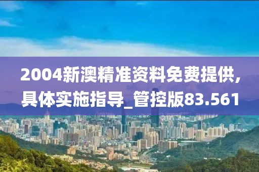 2004新澳精准资料免费提供,具体实施指导_管控版83.561
