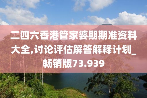 二四六香港管家婆期期准资料大全,讨论评估解答解释计划_畅销版73.939