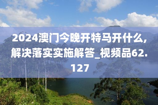 2024澳门今晚开特马开什么,解决落实实施解答_视频品62.127