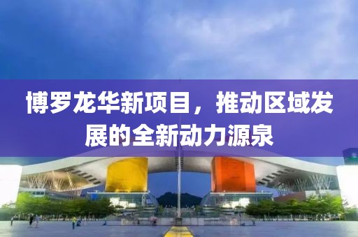 博罗龙华新项目，推动区域发展的全新动力源泉