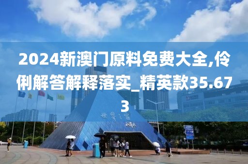 2024新澳门原料免费大全,伶俐解答解释落实_精英款35.673