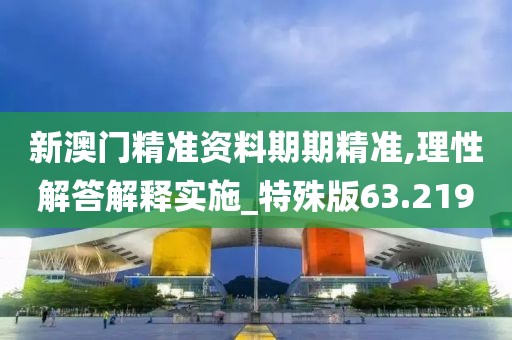 新澳门精准资料期期精准,理性解答解释实施_特殊版63.219