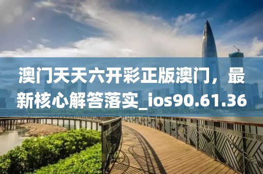 澳门天天六开彩正版澳门，最新核心解答落实_ios90.61.36