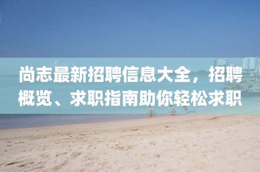 尚志最新招聘信息大全，招聘概览、求职指南助你轻松求职