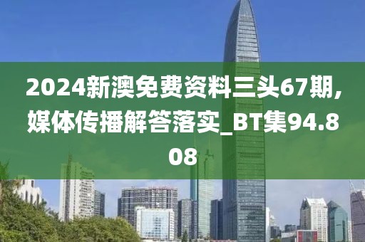 2024新澳免费资料三头67期,媒体传播解答落实_BT集94.808
