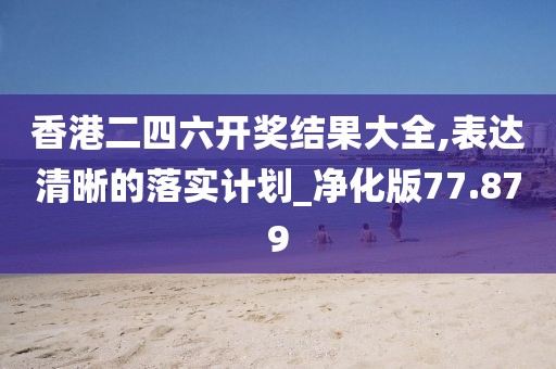 香港二四六开奖结果大全,表达清晰的落实计划_净化版77.879