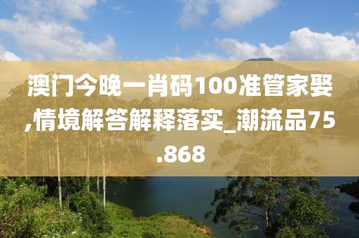 澳门今晚一肖码100准管家娶,情境解答解释落实_潮流品75.868