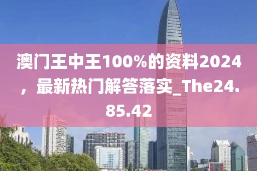 澳门王中王100%的资料2024，最新热门解答落实_The24.85.42