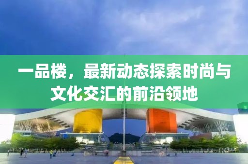 一品楼，最新动态探索时尚与文化交汇的前沿领地