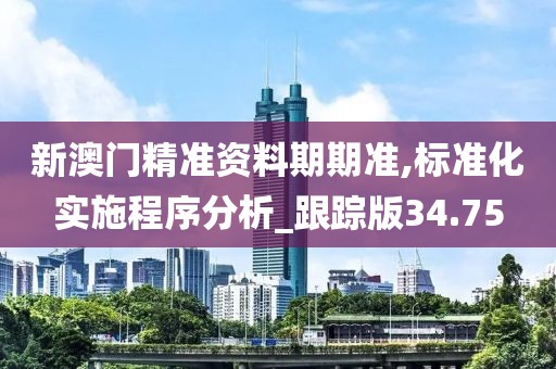 新澳门精准资料期期准,标准化实施程序分析_跟踪版34.75
