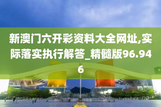 新澳门六开彩资料大全网址,实际落实执行解答_精髓版96.946