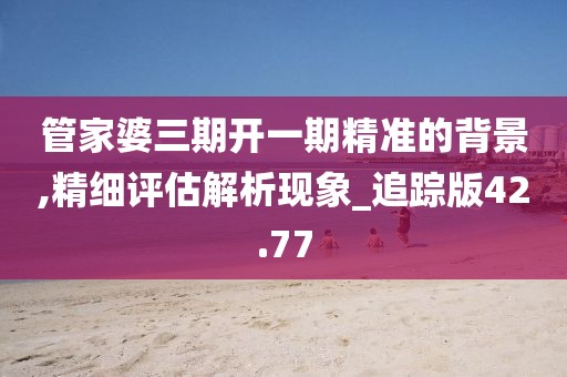 管家婆三期开一期精准的背景,精细评估解析现象_追踪版42.77