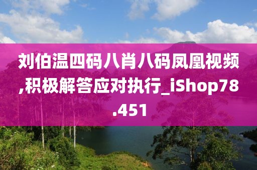 刘伯温四码八肖八码凤凰视频,积极解答应对执行_iShop78.451