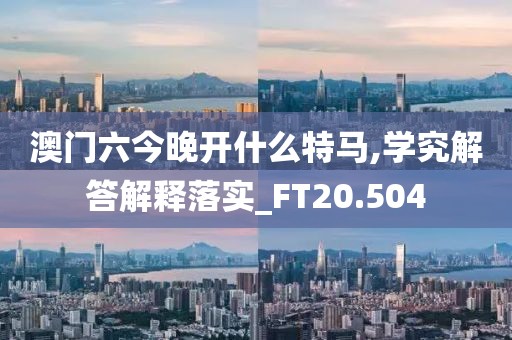 澳门六今晚开什么特马,学究解答解释落实_FT20.504