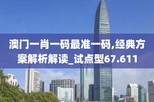 澳门一肖一码最准一码,经典方案解析解读_试点型67.611