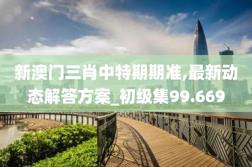 新澳门三肖中特期期准,最新动态解答方案_初级集99.669