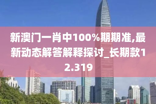 新澳门一肖中100%期期准,最新动态解答解释探讨_长期款12.319
