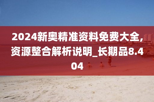 2024新奥精准资料免费大全,资源整合解析说明_长期品8.404