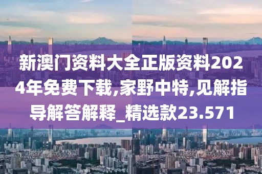 新澳门资料大全正版资料2024年免费下载,家野中特,见解指导解答解释_精选款23.571