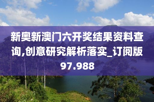 新奥新澳门六开奖结果资料查询,创意研究解析落实_订阅版97.988