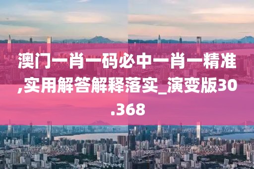 澳门一肖一码必中一肖一精准,实用解答解释落实_演变版30.368