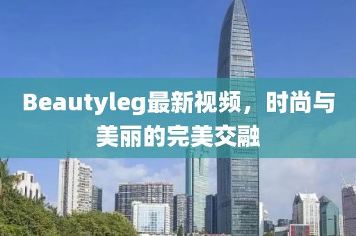 Beautyleg最新视频，时尚与美丽的完美交融