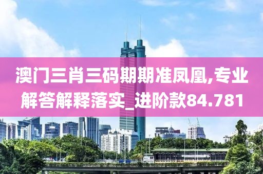 澳门三肖三码期期准凤凰,专业解答解释落实_进阶款84.781
