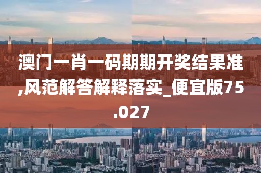 澳门一肖一码期期开奖结果准,风范解答解释落实_便宜版75.027
