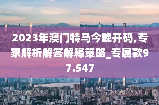 2023年澳门特马今晚开码,专家解析解答解释策略_专属款97.547