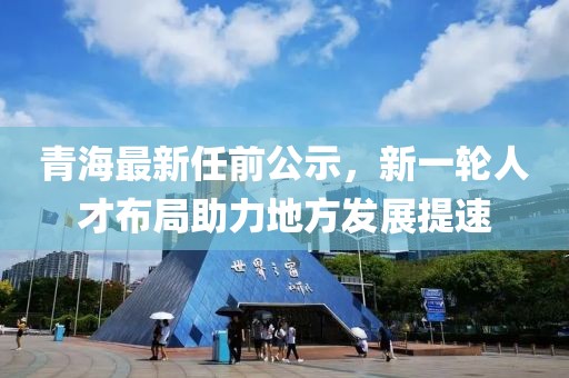 青海最新任前公示，新一轮人才布局助力地方发展提速