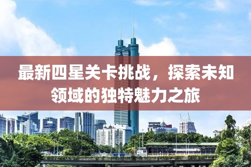 最新四星关卡挑战，探索未知领域的独特魅力之旅