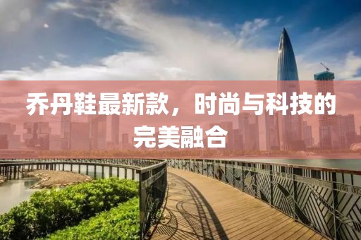 乔丹鞋最新款，时尚与科技的完美融合