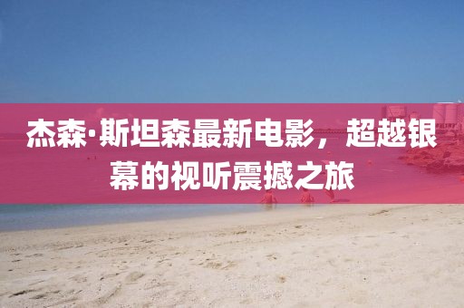 杰森·斯坦森最新电影，超越银幕的视听震撼之旅
