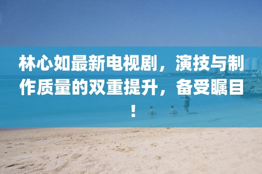 林心如最新电视剧，演技与制作质量的双重提升，备受瞩目！