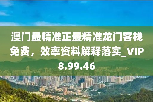 澳门最精准正最精准龙门客栈免费，效率资料解释落实_VIP8.99.46