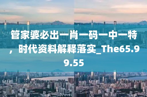 管家婆必出一肖一码一中一特，时代资料解释落实_The65.99.55