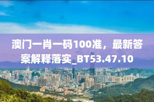 澳门一肖一码100准，最新答案解释落实_BT53.47.10