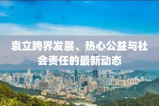 袁立跨界发展、热心公益与社会责任的最新动态