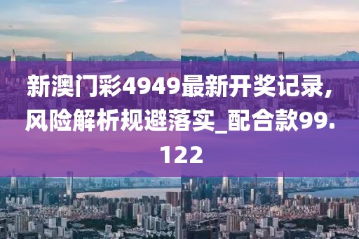 新澳门彩4949最新开奖记录,风险解析规避落实_配合款99.122
