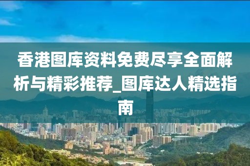 香港图库资料免费尽享全面解析与精彩推荐_图库达人精选指南
