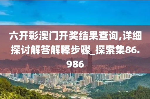 六开彩澳门开奖结果查询,详细探讨解答解释步骤_探索集86.986
