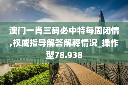 澳门一肖三码必中特每周闭情,权威指导解答解释情况_操作型78.938