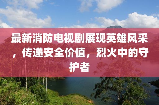 最新消防电视剧展现英雄风采，传递安全价值，烈火中的守护者