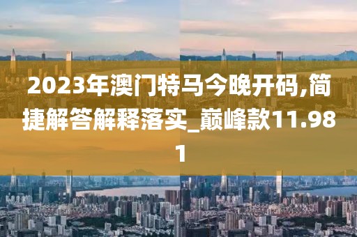 2023年澳门特马今晚开码,简捷解答解释落实_巅峰款11.981