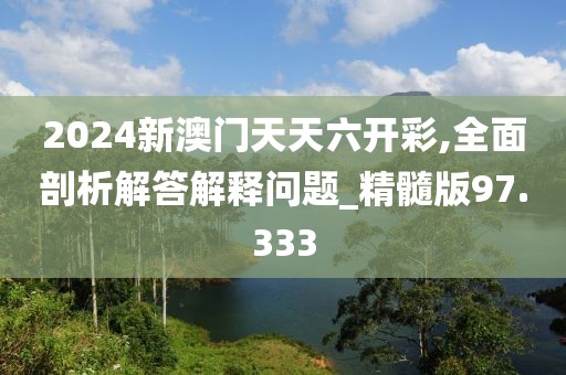 2024新澳门天天六开彩,全面剖析解答解释问题_精髓版97.333