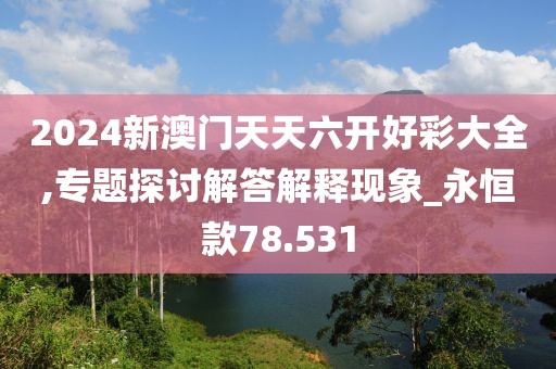 2024新澳门天天六开好彩大全,专题探讨解答解释现象_永恒款78.531