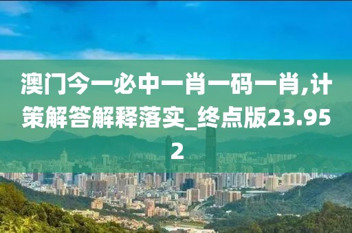 澳门今一必中一肖一码一肖,计策解答解释落实_终点版23.952